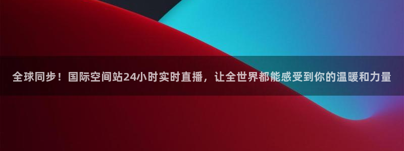 so米直播：全球同步！国际空间站24小时实时直播，让全世界都能感受到你的温暖和力量